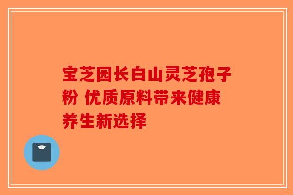 宝芝园长白山灵芝孢子粉 优质原料带来健康养生新选择