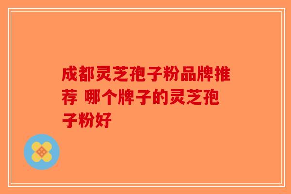 成都灵芝孢子粉品牌推荐 哪个牌子的灵芝孢子粉好