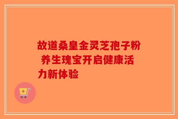 故道桑皇金灵芝孢子粉 养生瑰宝开启健康活力新体验
