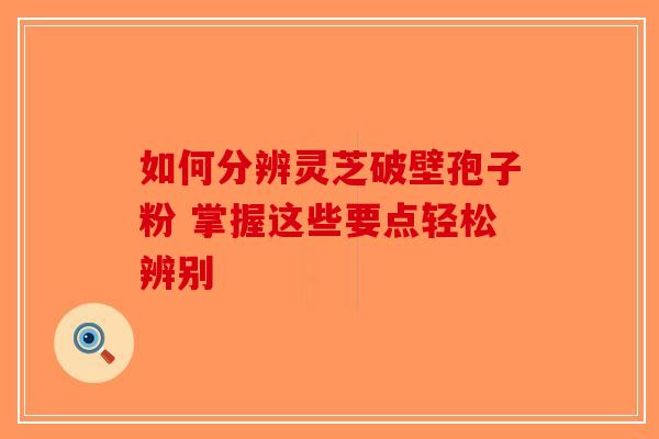 如何分辨灵芝破壁孢子粉 掌握这些要点轻松辨别