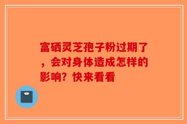 富硒灵芝孢子粉过期了，会对身体造成怎样的影响？快来看看