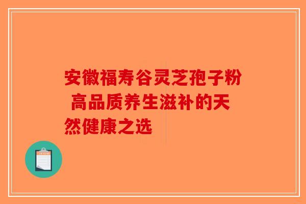 安徽福寿谷灵芝孢子粉 高品质养生滋补的天然健康之选