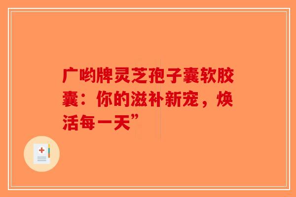 广哟牌灵芝孢子囊软胶囊：你的滋补新宠，焕活每一天”