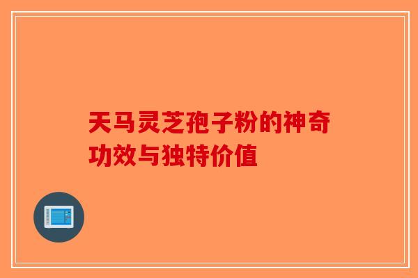 天马灵芝孢子粉的神奇功效与独特价值