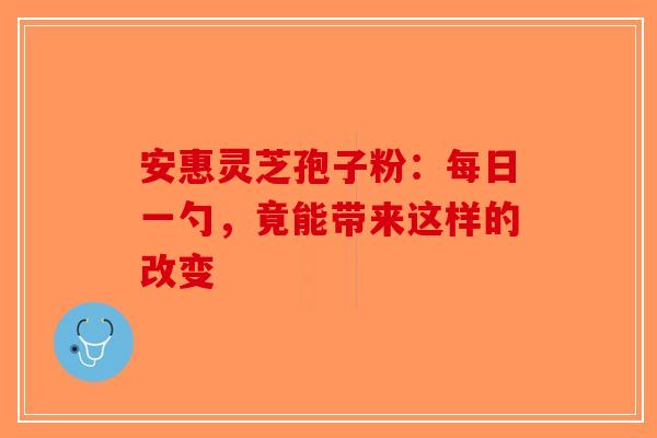 安惠灵芝孢子粉：每日一勺，竟能带来这样的改变