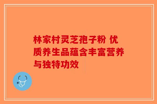 林家村灵芝孢子粉 优质养生品蕴含丰富营养与独特功效