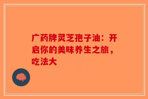 广药牌灵芝孢子油：开启你的美味养生之旅，吃法大