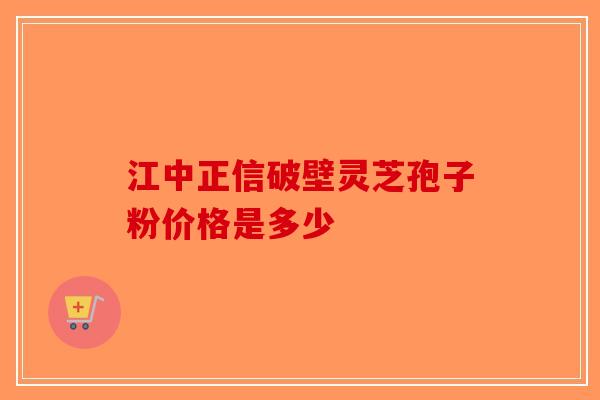 江中正信破壁灵芝孢子粉价格是多少