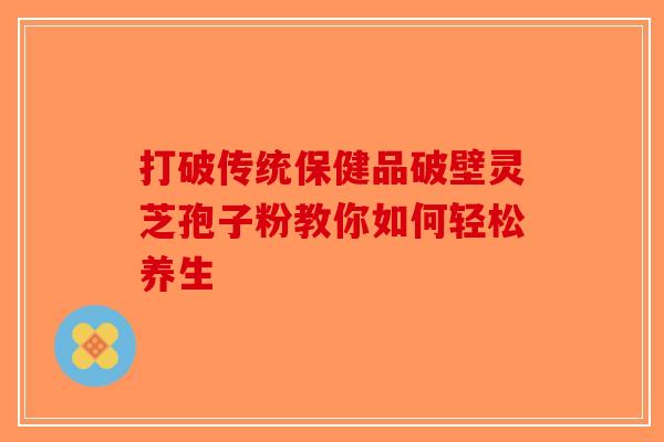 打破传统保健品破壁灵芝孢子粉教你如何轻松养生