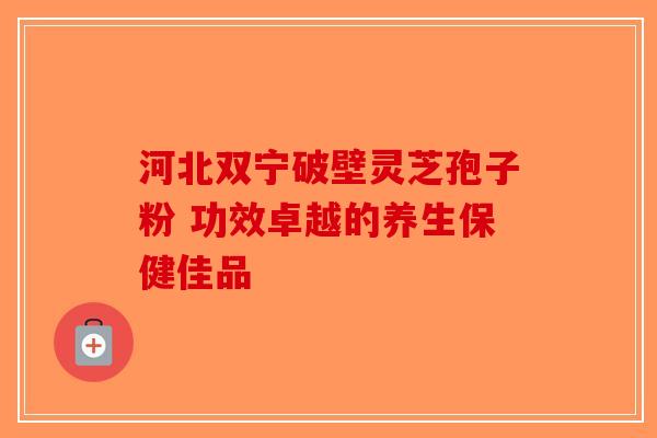 河北双宁破壁灵芝孢子粉 功效卓越的养生保健佳品