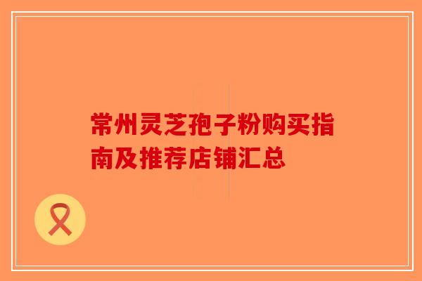常州灵芝孢子粉购买指南及推荐店铺汇总