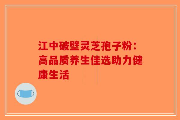 江中破壁灵芝孢子粉：高品质养生佳选助力健康生活