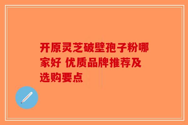 开原灵芝破壁孢子粉哪家好 优质品牌推荐及选购要点