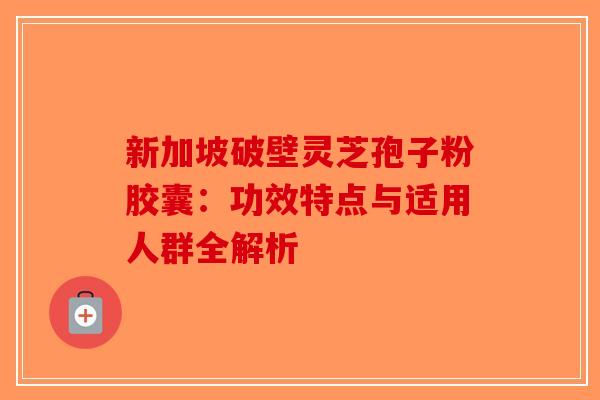 新加坡破壁灵芝孢子粉胶囊：功效特点与适用人群全解析