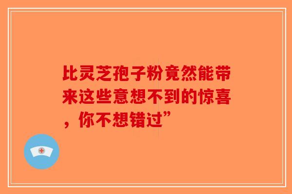 比灵芝孢子粉竟然能带来这些意想不到的惊喜，你不想错过”
