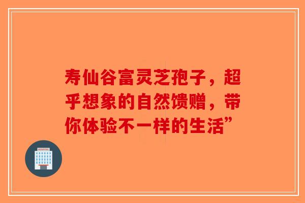 寿仙谷富灵芝孢子，超乎想象的自然馈赠，带你体验不一样的生活”