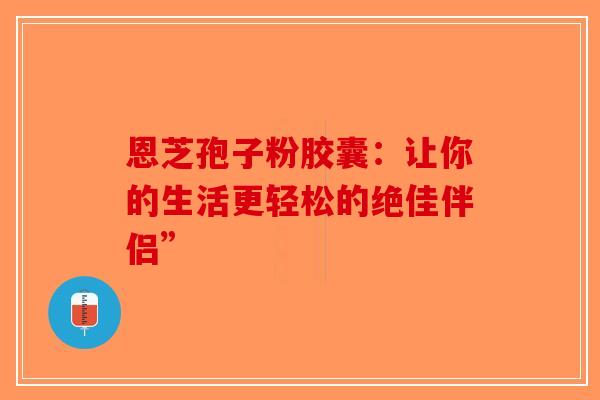 恩芝孢子粉胶囊：让你的生活更轻松的绝佳伴侣”
