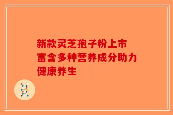新款灵芝孢子粉上市 富含多种营养成分助力健康养生