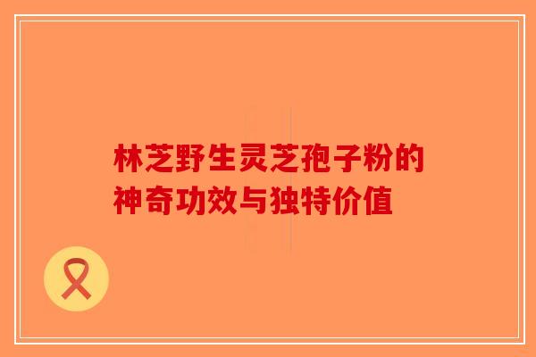 林芝野生灵芝孢子粉的神奇功效与独特价值