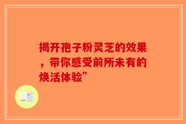 揭开孢子粉灵芝的效果，带你感受前所未有的焕活体验”