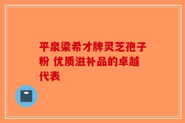 平泉梁希才牌灵芝孢子粉 优质滋补品的卓越代表