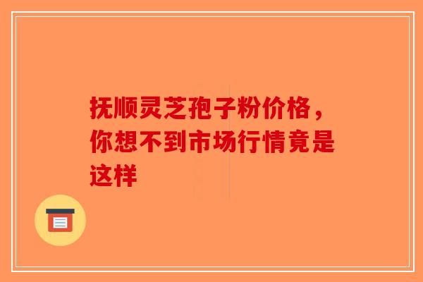 抚顺灵芝孢子粉价格，你想不到市场行情竟是这样