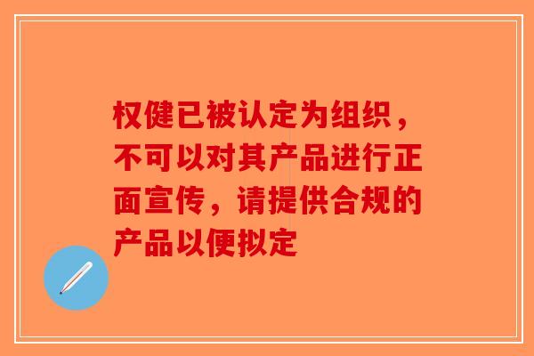 权健已被认定为组织，不可以对其产品进行正面宣传，请提供合规的产品以便拟定