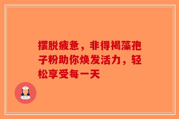 摆脱疲惫，非得褐藻孢子粉助你焕发活力，轻松享受每一天