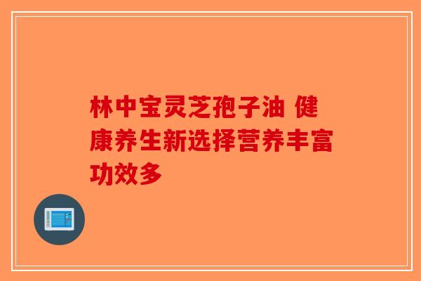 林中宝灵芝孢子油 健康养生新选择营养丰富功效多