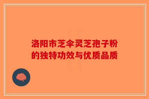 洛阳市芝伞灵芝孢子粉的独特功效与优质品质