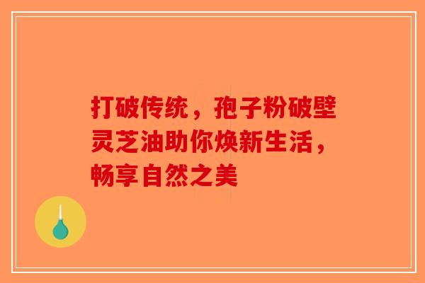 打破传统，孢子粉破壁灵芝油助你焕新生活，畅享自然之美