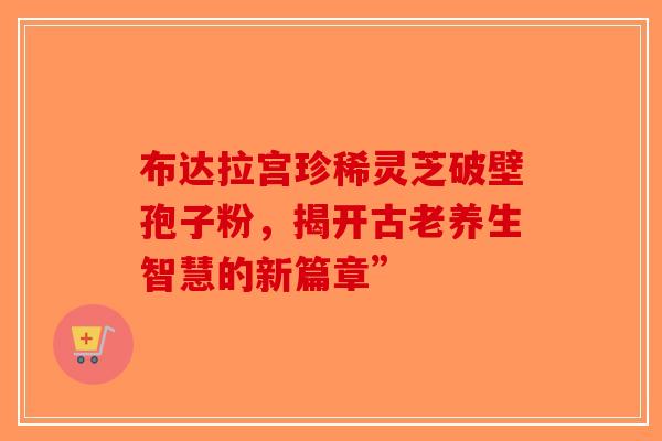 布达拉宫珍稀灵芝破壁孢子粉，揭开古老养生智慧的新篇章”