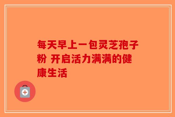 每天早上一包灵芝孢子粉 开启活力满满的健康生活