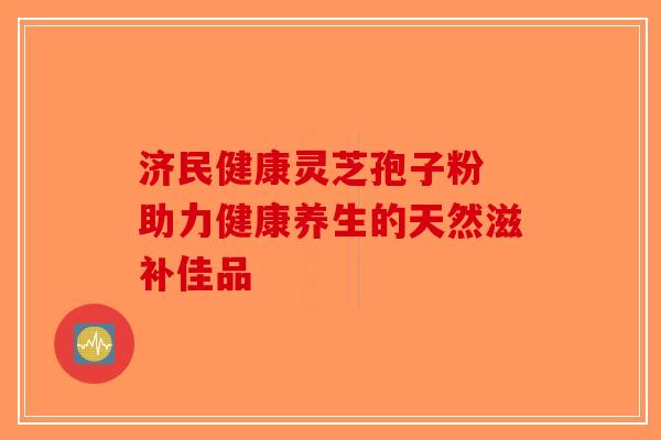 济民健康灵芝孢子粉 助力健康养生的天然滋补佳品