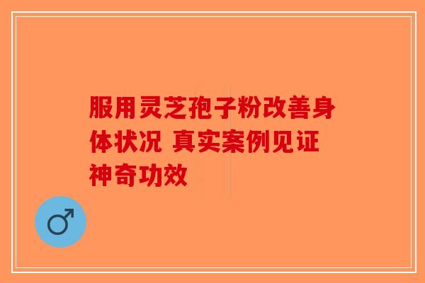 服用灵芝孢子粉改善身体状况 真实案例见证神奇功效