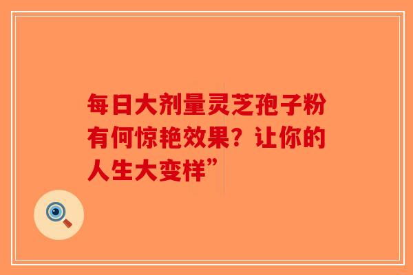 每日大剂量灵芝孢子粉有何惊艳效果？让你的人生大变样”