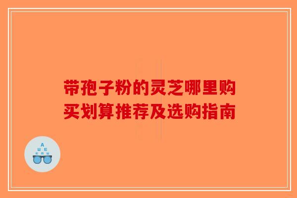 带孢子粉的灵芝哪里购买划算推荐及选购指南