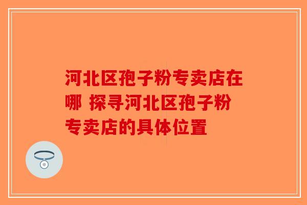 河北区孢子粉专卖店在哪 探寻河北区孢子粉专卖店的具体位置