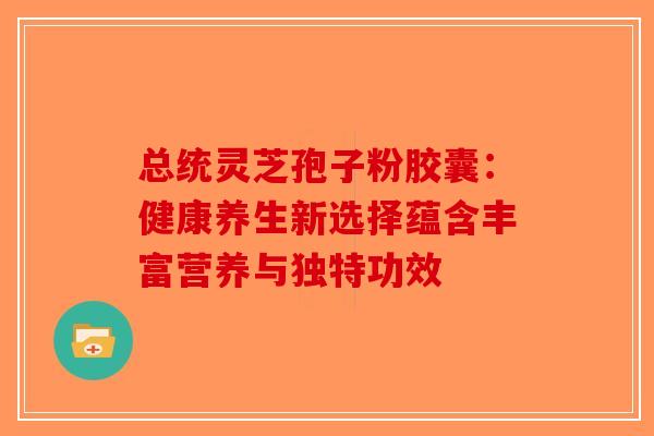 总统灵芝孢子粉胶囊：健康养生新选择蕴含丰富营养与独特功效