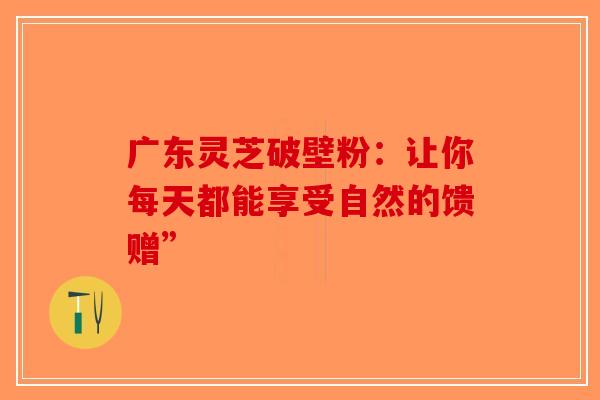 广东灵芝破壁粉：让你每天都能享受自然的馈赠”