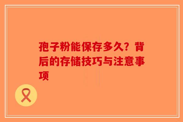 孢子粉能保存多久？背后的存储技巧与注意事项
