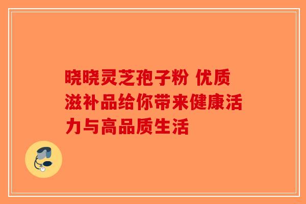 晓晓灵芝孢子粉 优质滋补品给你带来健康活力与高品质生活