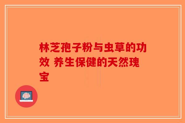 林芝孢子粉与虫草的功效 养生保健的天然瑰宝