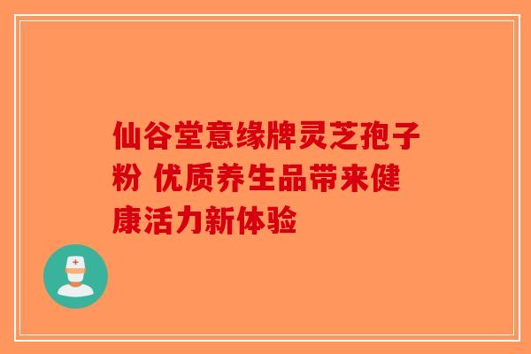 仙谷堂意缘牌灵芝孢子粉 优质养生品带来健康活力新体验