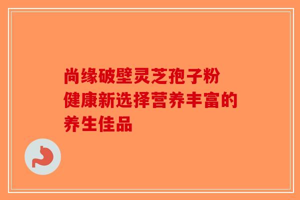 尚缘破壁灵芝孢子粉 健康新选择营养丰富的养生佳品