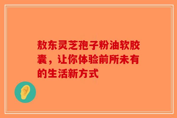 敖东灵芝孢子粉油软胶囊，让你体验前所未有的生活新方式