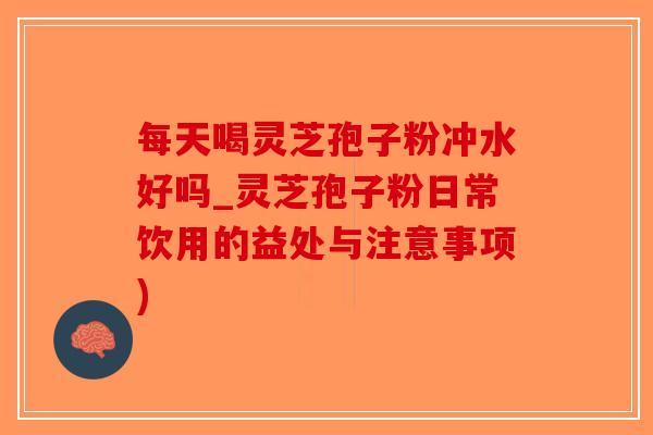每天喝灵芝孢子粉冲水好吗_灵芝孢子粉日常饮用的益处与注意事项)