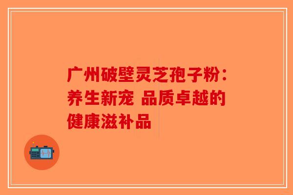 广州破壁灵芝孢子粉：养生新宠 品质卓越的健康滋补品