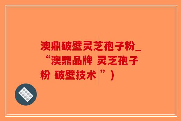 澳鼎破壁灵芝孢子粉_“澳鼎品牌 灵芝孢子粉 破壁技术 ”)