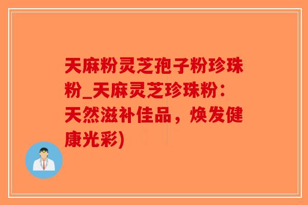 天麻粉灵芝孢子粉珍珠粉_天麻灵芝珍珠粉：天然滋补佳品，焕发健康光彩)